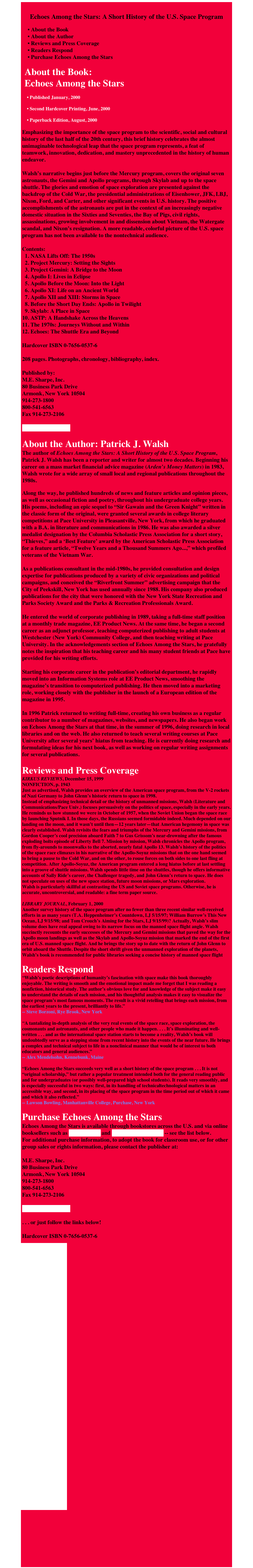 
Echoes Among the Stars: A Short History of the U.S. Space Program

    • About the Book
    • About the Author
    • Reviews and Press Coverage
    • Readers Respond
    • Purchase Echoes Among the Stars

 About the Book:  Echoes Among the Stars

    • Published January, 2000      • Second Hardcover Printing, June, 2000      • Paperback Edition, August, 2000

Emphasizing the importance of the space program to the scientific, social and cultural history of the last half of the 20th century, this brief history celebrates the almost unimaginable technological leap that the space program represents, a feat of teamwork, innovation, dedication, and mastery unprecedented in the history of human endeavor.  Walsh’s narrative begins just before the Mercury program, covers the original seven astronauts, the Gemini and Apollo programs, through Skylab and up to the space shuttle. The glories and emotion of space exploration are presented against the backdrop of the Cold War, the presidential administrations of Eisenhower, JFK, LBJ, Nixon, Ford, and Carter, and other significant events in U.S. history. The positive accomplishments of the astronauts are put in the context of an increasingly negative domestic situation in the Sixties and Seventies, the Bay of Pigs, civil rights, assassinations, growing involvement in and dissension about Vietnam, the Watergate scandal, and Nixon’s resignation. A more readable, colorful picture of the U.S. space program has not been available to the nontechnical audience.
 Contents:   1. NASA Lifts Off: The 1950s   2. Project Mercury: Setting the Sights   3. Project Gemini: A Bridge to the Moon   4. Apollo I: Lives in Eclipse   5. Apollo Before the Moon: Into the Light   6. Apollo XI: Life on an Ancient World   7. Apollo XII and XIII: Storms in Space   8. Before the Short Day Ends: Apollo in Twilight   9. Skylab: A Place in Space 10. ASTP: A Handshake Across the Heavens 11. The 1970s: Journeys Without and Within 12. Echoes: The Shuttle Era and Beyond  Hardcover ISBN 0-7656-0537-6  208 pages. Photographs, chronology, bibliography, index.  Published by: M.E. Sharpe, Inc. 80 Business Park Drive Armonk, New York 10504 914-273-1800 800-541-6563 Fax 914-273-2106  www.mesharpe.com 
About the Author: Patrick J. Walsh
The author of Echoes Among the Stars: A Short History of the U.S. Space Program, Patrick J. Walsh has been a reporter and writer for almost two decades. Beginning his career on a mass market financial advice magazine (Arden’s Money Matters) in 1983, Walsh wrote for a wide array of small local and regional publications throughout the 1980s.

Along the way, he published hundreds of news and feature articles and opinion pieces, as well as occasional fiction and poetry, throughout his undergraduate college years. His poems, including an epic sequel to “Sir Gawain and the Green Knight” written in the classic form of the original, were granted several awards in college literary competitions at Pace University in Pleasantville, New York, from which he graduated with a B.A. in literature and communications in 1986. He was also awarded a silver medalist designation by the Columbia Scholastic Press Association for a short story, “Thieves,” and a ‘Best Feature’ award by the American Scholastic Press Association for a feature article, “Twelve Years and a Thousand Summers Ago...,” which profiled veterans of the Vietnam War.  As a publications consultant in the mid-1980s, he provided consultation and design expertise for publications produced by a variety of civic organizations and political campaigns, and conceived the “Riverfront Summer” advertising campaign that the City of Peekskill, New York has used annually since 1988. His company also produced publications for the city that were honored with the New York State Recreation and Parks Society Award and the Parks & Recreation Professionals Award.  He entered the world of corporate publishing in 1989, taking a full-time staff position at a monthly trade magazine, EE Product News. At the same time, he began a second career as an adjunct professor, teaching computerized publishing to adult students at Westchester (New York) Community College, and then teaching writing at Pace University. In the acknowledgements section of Echoes Among the Stars, he gratefully notes the inspiration that his teaching career and his many student friends at Pace have provided for his writing efforts.

Starting his corporate career in the publication’s editorial department, he rapidly moved into an Information Systems role at EE Product News, smoothing the magazine’s transition to computerized publishing. He then moved into a marketing role, working closely with the publisher in the launch of a European edition of the magazine in 1995.  In 1996 Patrick returned to writing full-time, creating his own business as a regular contributor to a number of magazines, websites, and newspapers. He also began work on Echoes Among the Stars at that time, in the summer of 1996, doing research in local libraries and on the web. He also returned to teach several writing courses at Pace University after several years’ hiatus from teaching. He is currently doing research and formulating ideas for his next book, as well as working on regular writing assignments for several publications. 
Reviews and Press Coverage
KIRKUS REVIEWS, December 15, 1999 NONFICTION, p. 1943 Just as advertised, Walsh provides an overview of the American space program, from the V-2 rockets of Nazi Germany to John Glenn’s historic return to space in 1998. Instead of emphasizing technical detail or the history of unmanned missions, Walsh (Literature and Communications/Pace Univ.) focuses persuasively on the politics of space, especially in the early years. He reminds us how stunned we were in October of 1957, when the Soviet Union began the space race by launching Sputnik I. In those days, the Russians seemed formidable indeed. Much depended on our landing on the moon, and it wasn’t until then—12 years later—that American hegemony in space was clearly established. Walsh revisits the fears and triumphs of the Mercury and Gemini missions, from Gordon Cooper’s cool precision aboard Faith 7 to Gus Grissom’s near-drowning after the famous exploding bolts episode of Liberty Bell 7. Mission by mission, Walsh chronicles the Apollo program, from fly-arounds to moonwalks to the aborted, nearly fatal Apollo 13. Walsh’s history of the politics of the space race climaxes in his narrative of the Apollo-Soyuz missions that on the one hand seemed to bring a pause to the Cold War, and on the other, to rouse forces on both sides to one last fling at competition. After Apollo-Soyuz, the American program entered a long hiatus before at last settling into a groove of shuttle missions. Walsh spends little time on the shuttles, though he offers informative accounts of Sally Ride’s career, the Challenger tragedy, and John Glenn’s return to space. He does not speculate on uses of the new space station, future moon missions, or Mars exploration. Walsh is particularly skillful at contrasting the US and Soviet space programs. Otherwise, he is accurate, uncontroversial, and readable: a fine term paper source.
 LIBRARY JOURNAL, February 1, 2000 Another survey history of the space program after no fewer than three recent similar well-received efforts in as many years (T.A. Heppenheimer’s Countdown, LJ 5/15/97; William Burrow’s This New Ocean, LJ 9/15/98; and Tom Crouch’s Aiming for the Stars, LJ 9/15/99)? Actually, Walsh’s slim volume does have real appeal owing to its narrow focus on the manned space flight angle. Walsh succinctly recounts the early successes of the Mercury and Gemini missions that paved the way for the Apollo moon landings as well as the Skylab and Apollo-Soyuz mission that marked the end of the first era of U.S. manned space flight. And he brings the story up to date with the return of John Glenn to orbit aboard the Shuttle. Despite the short shrift given the unmanned exploration of the planets, Walsh’s book is recommended for public libraries seeking a concise history of manned space flight

Readers Respond
“Walsh’s poetic descriptions of humanity’s fascination with space make this book thoroughly enjoyable. The writing is smooth and the emotional impact made me forget that I was reading a nonfiction, historical study. The author’s obvious love for and knowledge of the subject make it easy to understand the details of each mission, and his thoughtful analysis makes it easy to visualize the space program’s most famous moments. The result is a vivid retelling that brings each mission, from the earliest years to the present, brilliantly to life.” -- Steve Borzoni, Rye Brook, New York
 “A tantalizing in-depth analysis of the very real events of the space race, space exploration, the cosmonauts and astronauts, and other people who made it happen. . . . It’s illuminating and well-written . . . and as the international space station starts to become a reality, Walsh’s book will undoubtedly serve as a stepping stone from recent history into the events of the near future. He brings a complex and technical subject to life in a nonclinical manner that would be of interest to both educators and general audiences.” -- Alex Mendelsohn, Kennebunk, Maine
 “Echoes Among the Stars succeeds very well as a short history of the space program . . . It is not “original scholarship,” but rather a popular treatment intended both for the general reading public and for undergraduates (or possibly well-prepared high school students). It reads very smoothly, and is especially successful in two ways: first, in its handling of technical/technological matters in an accessible way, and second, in its placing of the space program in the time period out of which it came and which it also reflected.” -- Lawson Bowling, Manhattanville College, Purchase, New York

Purchase Echoes Among the Stars
Echoes Among the Stars is available through bookstores across the U.S. and via online booksellers such as Amazon.com and BarnesandNoble.com -- see the list below.
For additional purchase information, to adopt the book for classroom use, or for other group sales or rights information, please contact the publisher at:

M.E. Sharpe, Inc. 80 Business Park Drive Armonk, New York 10504 914-273-1800 800-541-6563 Fax 914-273-2106  www.mesharpe.com  . . . or just follow the links below!  Hardcover ISBN 0-7656-0537-6 
￼

￼

￼

￼

￼

￼

￼

￼

￼

￼

￼

￼

￼

￼

