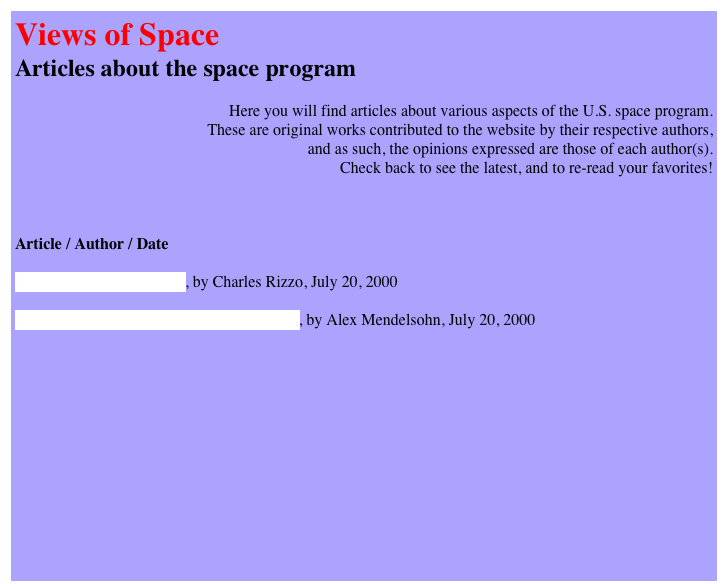 Views of Space
Articles about the space program

Here you will find articles about various aspects of the U.S. space program. 
These are original works contributed to the website by their respective authors, 
and as such, the opinions expressed are those of each author(s). 
Check back to see the latest, and to re-read your favorites!



Article / Author / Date

The Thrill of the Launch, by Charles Rizzo, July 20, 2000

Growing up with the U.S. Space Program, by Alex Mendelsohn, July 20, 2000


