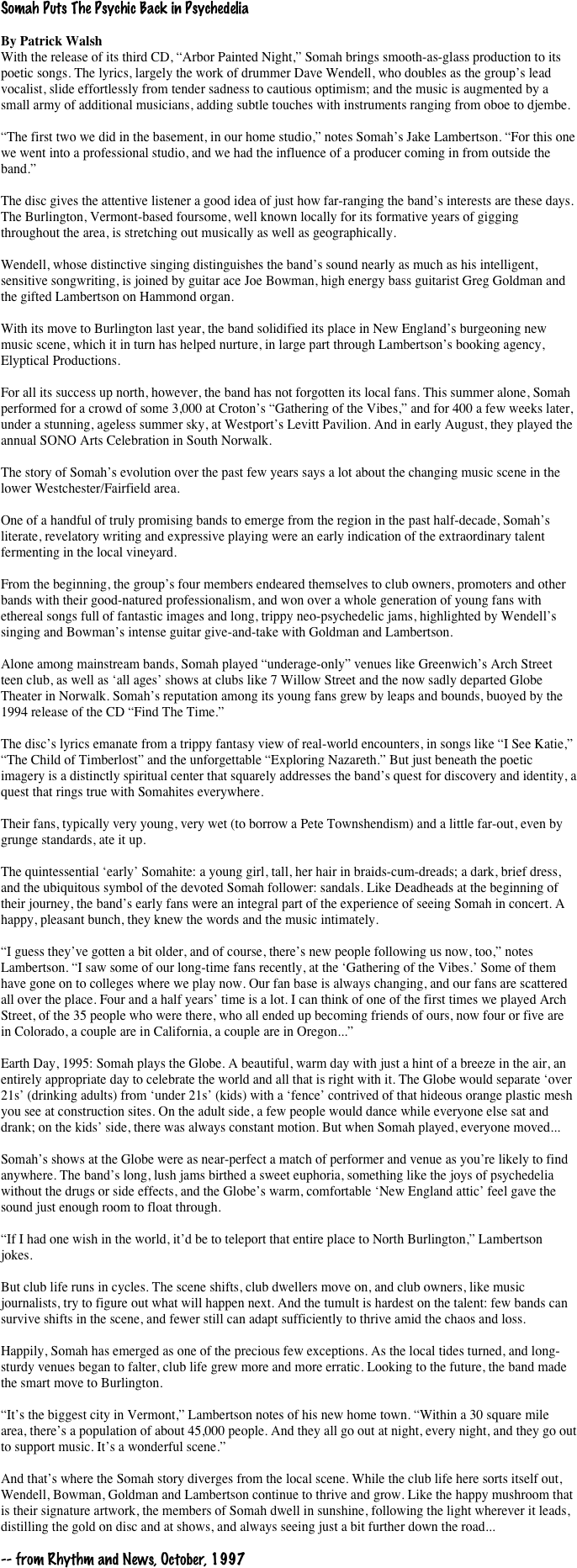Somah Puts The Psychic Back in Psychedelia

By Patrick Walsh
With the release of its third CD, “Arbor Painted Night,” Somah brings smooth-as-glass production to its poetic songs. The lyrics, largely the work of drummer Dave Wendell, who doubles as the group’s lead vocalist, slide effortlessly from tender sadness to cautious optimism; and the music is augmented by a small army of additional musicians, adding subtle touches with instruments ranging from oboe to djembe.

“The first two we did in the basement, in our home studio,” notes Somah’s Jake Lambertson. “For this one we went into a professional studio, and we had the influence of a producer coming in from outside the band.”

The disc gives the attentive listener a good idea of just how far-ranging the band’s interests are these days. The Burlington, Vermont-based foursome, well known locally for its formative years of gigging throughout the area, is stretching out musically as well as geographically.

Wendell, whose distinctive singing distinguishes the band’s sound nearly as much as his intelligent, sensitive songwriting, is joined by guitar ace Joe Bowman, high energy bass guitarist Greg Goldman and the gifted Lambertson on Hammond organ.

With its move to Burlington last year, the band solidified its place in New England’s burgeoning new music scene, which it in turn has helped nurture, in large part through Lambertson’s booking agency, Elyptical Productions.

For all its success up north, however, the band has not forgotten its local fans. This summer alone, Somah performed for a crowd of some 3,000 at Croton’s “Gathering of the Vibes,” and for 400 a few weeks later, under a stunning, ageless summer sky, at Westport’s Levitt Pavilion. And in early August, they played the annual SONO Arts Celebration in South Norwalk.

The story of Somah’s evolution over the past few years says a lot about the changing music scene in the lower Westchester/Fairfield area.

One of a handful of truly promising bands to emerge from the region in the past half-decade, Somah’s literate, revelatory writing and expressive playing were an early indication of the extraordinary talent fermenting in the local vineyard.

From the beginning, the group’s four members endeared themselves to club owners, promoters and other bands with their good-natured professionalism, and won over a whole generation of young fans with ethereal songs full of fantastic images and long, trippy neo-psychedelic jams, highlighted by Wendell’s singing and Bowman’s intense guitar give-and-take with Goldman and Lambertson.

Alone among mainstream bands, Somah played “underage-only” venues like Greenwich’s Arch Street teen club, as well as ‘all ages’ shows at clubs like 7 Willow Street and the now sadly departed Globe Theater in Norwalk. Somah’s reputation among its young fans grew by leaps and bounds, buoyed by the 1994 release of the CD “Find The Time.”

The disc’s lyrics emanate from a trippy fantasy view of real-world encounters, in songs like “I See Katie,” “The Child of Timberlost” and the unforgettable “Exploring Nazareth.” But just beneath the poetic imagery is a distinctly spiritual center that squarely addresses the band’s quest for discovery and identity, a quest that rings true with Somahites everywhere.

Their fans, typically very young, very wet (to borrow a Pete Townshendism) and a little far-out, even by grunge standards, ate it up.

The quintessential ‘early’ Somahite: a young girl, tall, her hair in braids-cum-dreads; a dark, brief dress, and the ubiquitous symbol of the devoted Somah follower: sandals. Like Deadheads at the beginning of their journey, the band’s early fans were an integral part of the experience of seeing Somah in concert. A happy, pleasant bunch, they knew the words and the music intimately.

“I guess they’ve gotten a bit older, and of course, there’s new people following us now, too,” notes Lambertson. “I saw some of our long-time fans recently, at the ‘Gathering of the Vibes.’ Some of them have gone on to colleges where we play now. Our fan base is always changing, and our fans are scattered all over the place. Four and a half years’ time is a lot. I can think of one of the first times we played Arch Street, of the 35 people who were there, who all ended up becoming friends of ours, now four or five are in Colorado, a couple are in California, a couple are in Oregon...”

Earth Day, 1995: Somah plays the Globe. A beautiful, warm day with just a hint of a breeze in the air, an entirely appropriate day to celebrate the world and all that is right with it. The Globe would separate ‘over 21s’ (drinking adults) from ‘under 21s’ (kids) with a ‘fence’ contrived of that hideous orange plastic mesh you see at construction sites. On the adult side, a few people would dance while everyone else sat and drank; on the kids’ side, there was always constant motion. But when Somah played, everyone moved...

Somah’s shows at the Globe were as near-perfect a match of performer and venue as you’re likely to find anywhere. The band’s long, lush jams birthed a sweet euphoria, something like the joys of psychedelia without the drugs or side effects, and the Globe’s warm, comfortable ‘New England attic’ feel gave the sound just enough room to float through.

“If I had one wish in the world, it’d be to teleport that entire place to North Burlington,” Lambertson jokes.

But club life runs in cycles. The scene shifts, club dwellers move on, and club owners, like music journalists, try to figure out what will happen next. And the tumult is hardest on the talent: few bands can survive shifts in the scene, and fewer still can adapt sufficiently to thrive amid the chaos and loss.

Happily, Somah has emerged as one of the precious few exceptions. As the local tides turned, and long-sturdy venues began to falter, club life grew more and more erratic. Looking to the future, the band made the smart move to Burlington.

“It’s the biggest city in Vermont,” Lambertson notes of his new home town. “Within a 30 square mile area, there’s a population of about 45,000 people. And they all go out at night, every night, and they go out to support music. It’s a wonderful scene.”

And that’s where the Somah story diverges from the local scene. While the club life here sorts itself out, Wendell, Bowman, Goldman and Lambertson continue to thrive and grow. Like the happy mushroom that is their signature artwork, the members of Somah dwell in sunshine, following the light wherever it leads, distilling the gold on disc and at shows, and always seeing just a bit further down the road...

-- from Rhythm and News, October, 1997